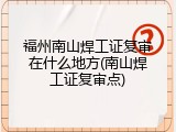 福州南山焊工证复审在什么地方(南山焊工证复审点)