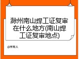 滁州南山焊工证复审在什么地方(南山焊工证复审地点)