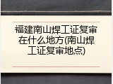 福建南山焊工证复审在什么地方(南山焊工证复审地点)
