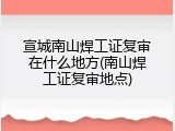 宣城南山焊工证复审在什么地方(南山焊工证复审地点)