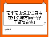 南平南山焊工证复审在什么地方(南平焊工证复审点)