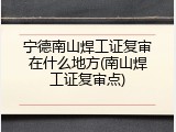 宁德南山焊工证复审在什么地方(南山焊工证复审点)