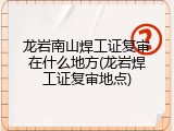 龙岩南山焊工证复审在什么地方(龙岩焊工证复审地点)