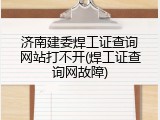 济南建委焊工证查询网站打不开(焊工证查询网故障)
