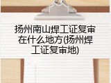 扬州南山焊工证复审在什么地方(扬州焊工证复审地)