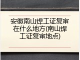 安徽南山焊工证复审在什么地方(南山焊工证复审地点)