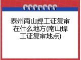 泰州南山焊工证复审在什么地方(南山焊工证复审地点)