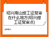 绍兴南山焊工证复审在什么地方(绍兴焊工证复审点)