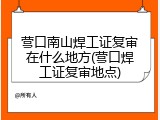 营口南山焊工证复审在什么地方(营口焊工证复审地点)