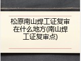 松原南山焊工证复审在什么地方(南山焊工证复审点)