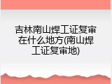 吉林南山焊工证复审在什么地方(南山焊工证复审地)
