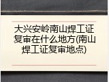 大兴安岭南山焊工证复审在什么地方(南山焊工证复审地点)