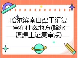 哈尔滨南山焊工证复审在什么地方(哈尔滨焊工证复审点)