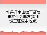 牡丹江南山焊工证复审在什么地方(南山焊工证复审地点)
