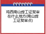 鸡西南山焊工证复审在什么地方(南山焊工证复审点)