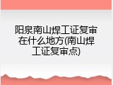 阳泉南山焊工证复审在什么地方(南山焊工证复审点)