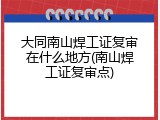 大同南山焊工证复审在什么地方(南山焊工证复审点)