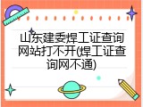 山东建委焊工证查询网站打不开(焊工证查询网不通)