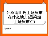 吕梁南山焊工证复审在什么地方(吕梁焊工证复审点)