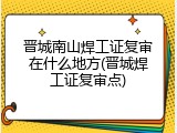 晋城南山焊工证复审在什么地方(晋城焊工证复审点)
