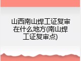 山西南山焊工证复审在什么地方(南山焊工证复审点)
