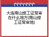 大连南山焊工证复审在什么地方(南山焊工证复审地)