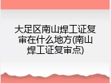大足区南山焊工证复审在什么地方(南山焊工证复审点)