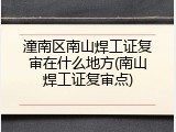 潼南区南山焊工证复审在什么地方(南山焊工证复审点)