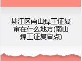 綦江区南山焊工证复审在什么地方(南山焊工证复审点)
