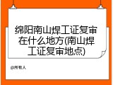 绵阳南山焊工证复审在什么地方(南山焊工证复审地点)