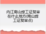 内江南山焊工证复审在什么地方(南山焊工证复审点)