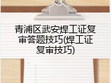 青浦区武安焊工证复审答题技巧(焊工证复审技巧)
