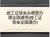 焊工证复审去哪里办理全国通用(焊工证复审全国通办)