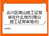 合川区南山焊工证复审在什么地方(南山焊工证复审地点)