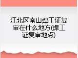江北区南山焊工证复审在什么地方(焊工证复审地点)