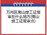 万州区南山焊工证复审在什么地方(南山焊工证复审点)