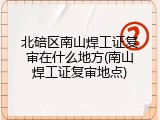 北碚区南山焊工证复审在什么地方(南山焊工证复审地点)