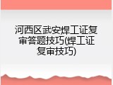 河西区武安焊工证复审答题技巧(焊工证复审技巧)