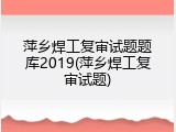 萍乡焊工复审试题题库2019(萍乡焊工复审试题)