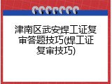 津南区武安焊工证复审答题技巧(焊工证复审技巧)
