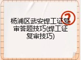 杨浦区武安焊工证复审答题技巧(焊工证复审技巧)