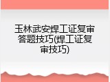 玉林武安焊工证复审答题技巧(焊工证复审技巧)