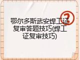 鄂尔多斯武安焊工证复审答题技巧(焊工证复审技巧)