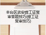 丰台区武安焊工证复审答题技巧(焊工证复审技巧)
