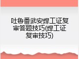 吐鲁番武安焊工证复审答题技巧(焊工证复审技巧)