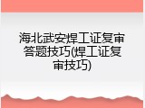 海北武安焊工证复审答题技巧(焊工证复审技巧)