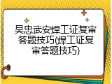 吴忠武安焊工证复审答题技巧(焊工证复审答题技巧)