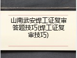 山南武安焊工证复审答题技巧(焊工证复审技巧)