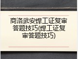 商洛武安焊工证复审答题技巧(焊工证复审答题技巧)