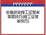 安康武安焊工证复审答题技巧(焊工证复审技巧)